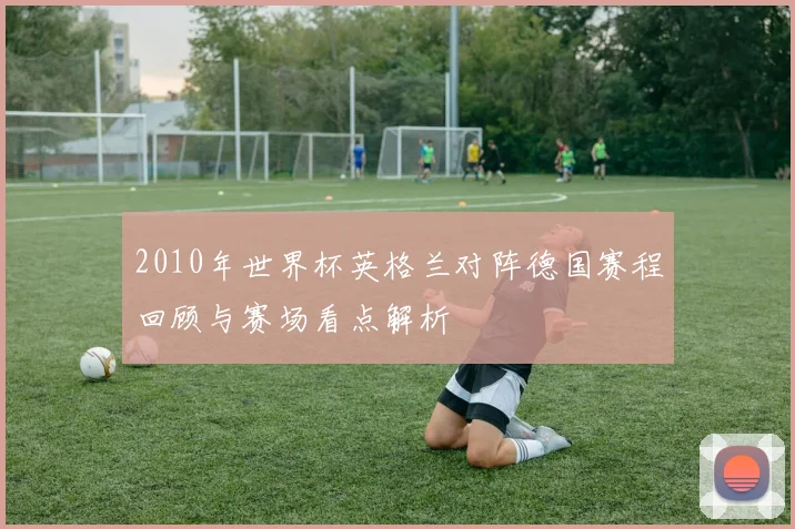 2010年世界杯英格兰对阵德国赛程回顾与赛场看点解析