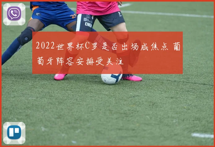 2022世界杯C罗是否出场成焦点 葡萄牙阵容安排受关注
