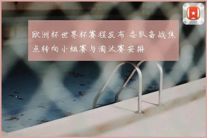 欧洲杯世界杯赛程发布 各队备战焦点转向小组赛与淘汰赛安排