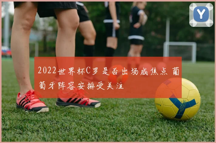 2022世界杯C罗是否出场成焦点 葡萄牙阵容安排受关注